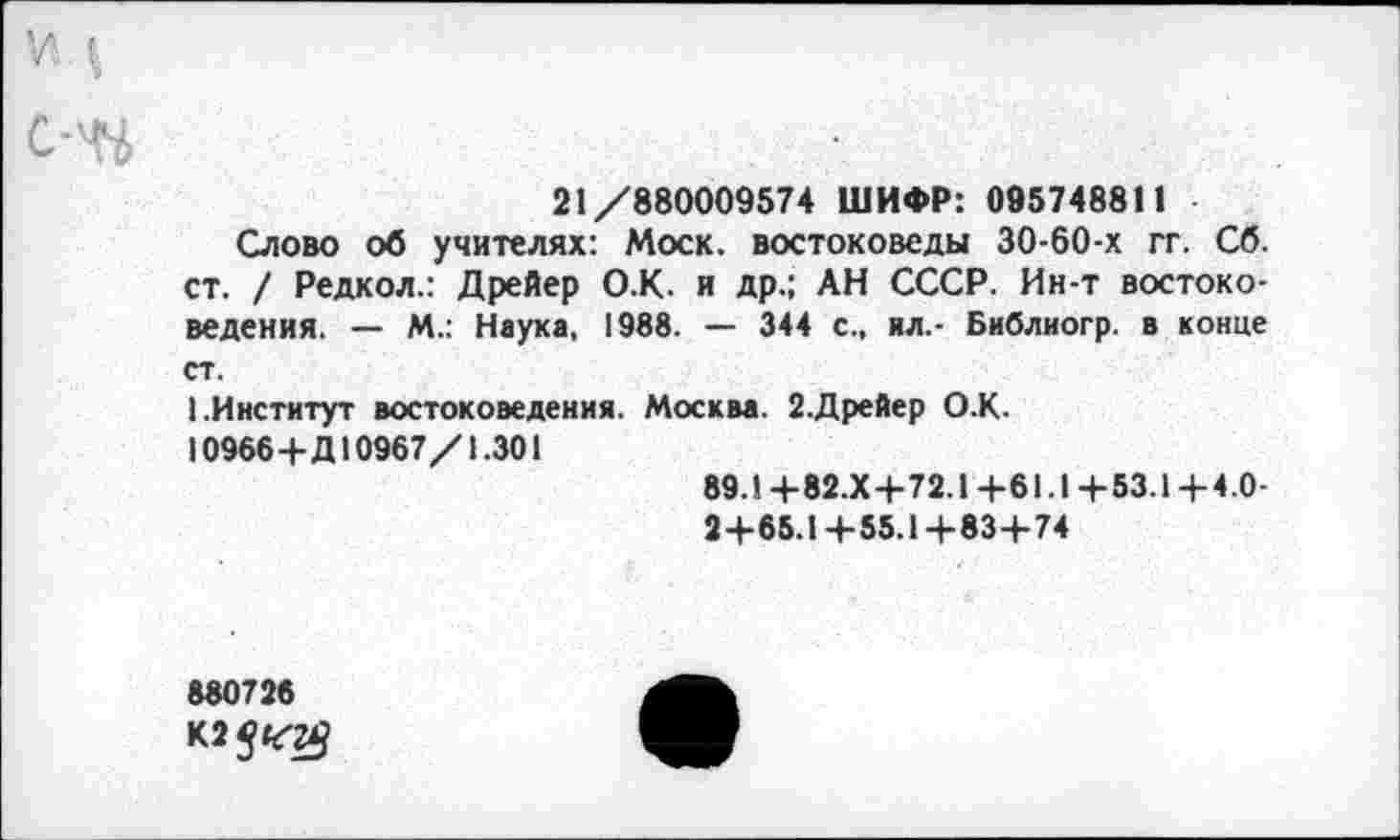 ﻿21/880009574 ШИФР: 095748811
Слово об учителях: Моск, востоковеды 30-60-х гг. Сб. ст. / Редкол.: Дрейер О.К. и др.; АН СССР. Ин-т востоковедения. — М.: Наука, 1988. — 344 с., ил.- Библиогр. в конце ст.
I.Институт востоковедения. Москва. 2.Дрейер О.К.
10966+Д10967/1.301
89.1+82.Х+72.1+61.1+53.1+4.0-
2+65.1+55.1+83+74
880726